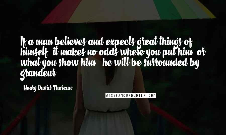 Henry David Thoreau Quotes: If a man believes and expects great things of himself, it makes no odds where you put him, or what you show him . he will be surrounded by grandeur.