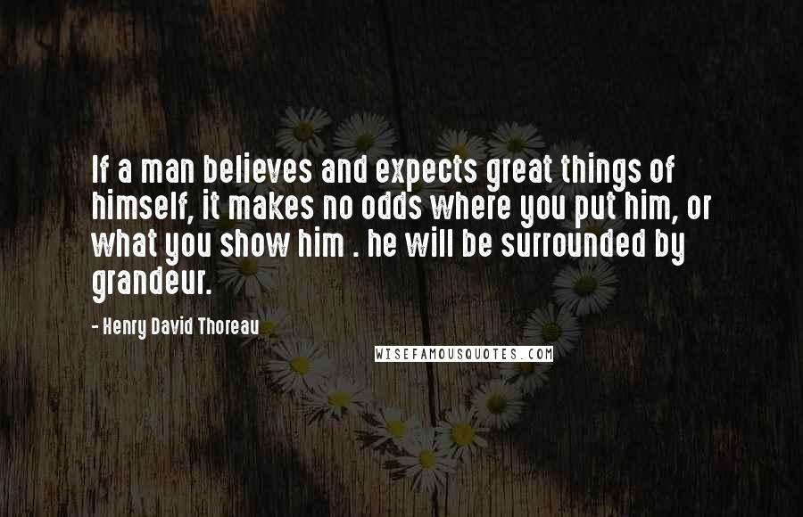 Henry David Thoreau Quotes: If a man believes and expects great things of himself, it makes no odds where you put him, or what you show him . he will be surrounded by grandeur.