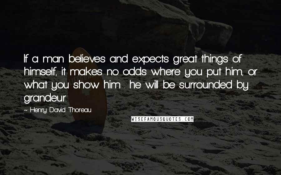 Henry David Thoreau Quotes: If a man believes and expects great things of himself, it makes no odds where you put him, or what you show him . he will be surrounded by grandeur.