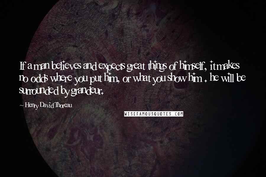 Henry David Thoreau Quotes: If a man believes and expects great things of himself, it makes no odds where you put him, or what you show him . he will be surrounded by grandeur.