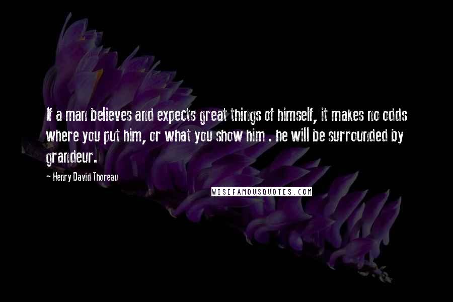 Henry David Thoreau Quotes: If a man believes and expects great things of himself, it makes no odds where you put him, or what you show him . he will be surrounded by grandeur.
