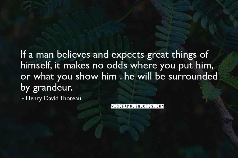 Henry David Thoreau Quotes: If a man believes and expects great things of himself, it makes no odds where you put him, or what you show him . he will be surrounded by grandeur.