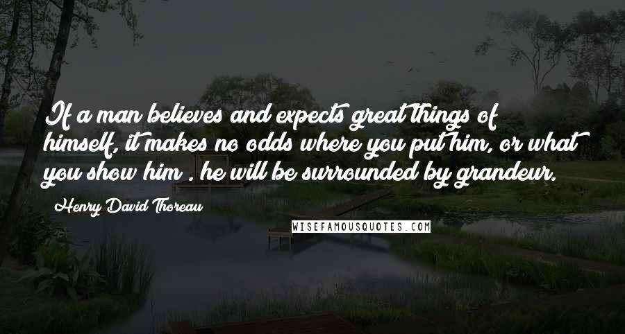 Henry David Thoreau Quotes: If a man believes and expects great things of himself, it makes no odds where you put him, or what you show him . he will be surrounded by grandeur.