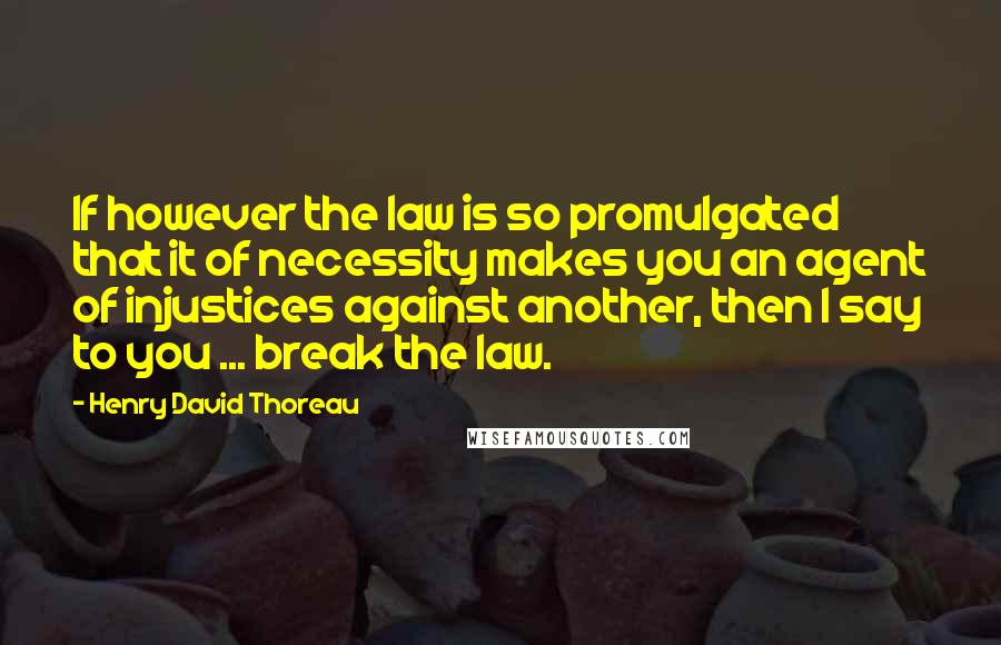 Henry David Thoreau Quotes: If however the law is so promulgated that it of necessity makes you an agent of injustices against another, then I say to you ... break the law.