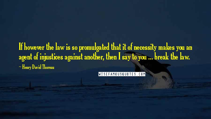 Henry David Thoreau Quotes: If however the law is so promulgated that it of necessity makes you an agent of injustices against another, then I say to you ... break the law.