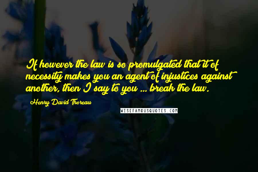 Henry David Thoreau Quotes: If however the law is so promulgated that it of necessity makes you an agent of injustices against another, then I say to you ... break the law.