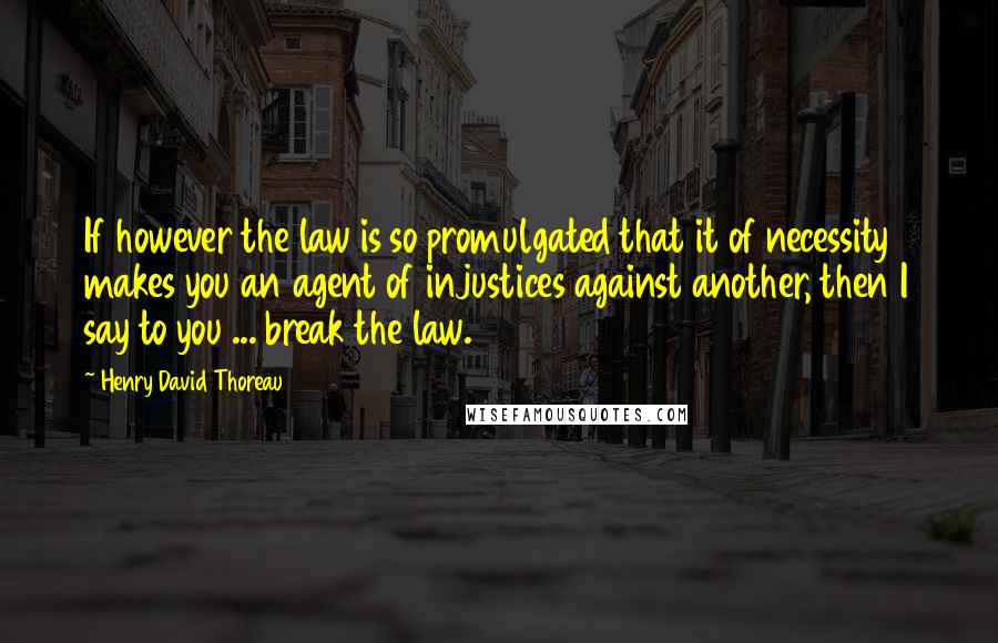 Henry David Thoreau Quotes: If however the law is so promulgated that it of necessity makes you an agent of injustices against another, then I say to you ... break the law.