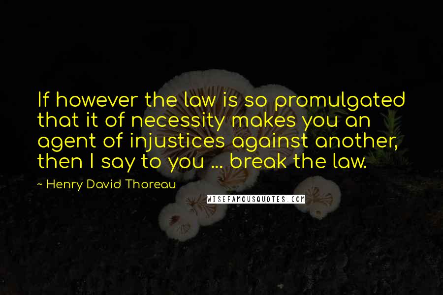 Henry David Thoreau Quotes: If however the law is so promulgated that it of necessity makes you an agent of injustices against another, then I say to you ... break the law.