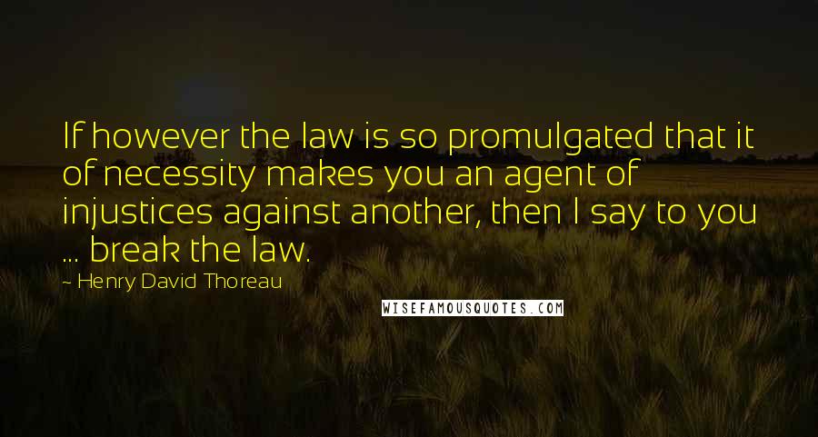 Henry David Thoreau Quotes: If however the law is so promulgated that it of necessity makes you an agent of injustices against another, then I say to you ... break the law.