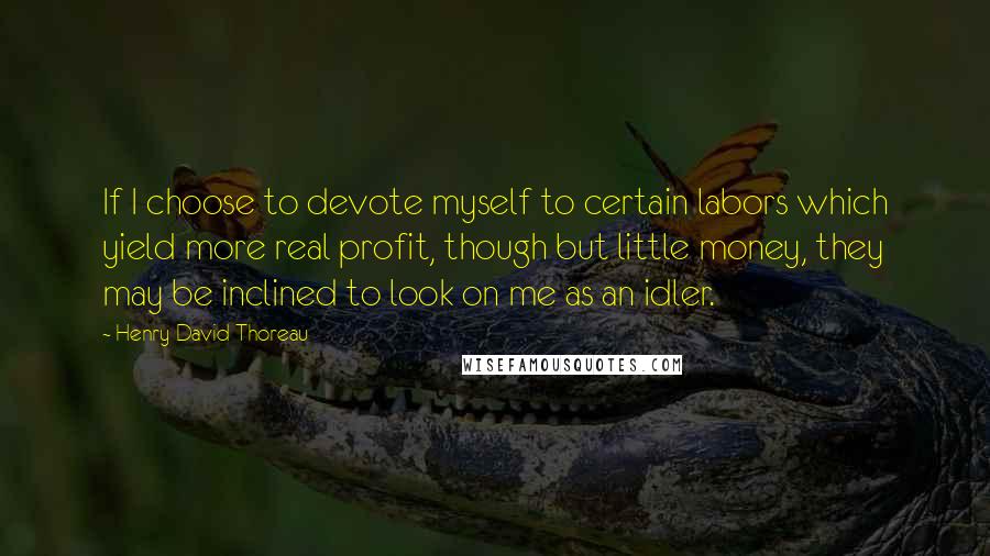 Henry David Thoreau Quotes: If I choose to devote myself to certain labors which yield more real profit, though but little money, they may be inclined to look on me as an idler.