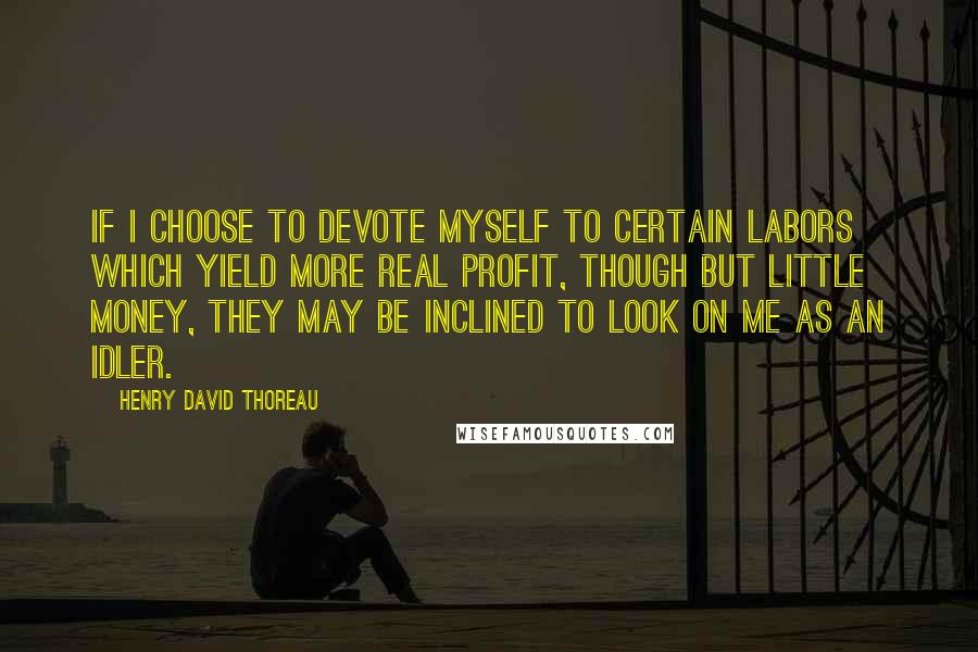 Henry David Thoreau Quotes: If I choose to devote myself to certain labors which yield more real profit, though but little money, they may be inclined to look on me as an idler.