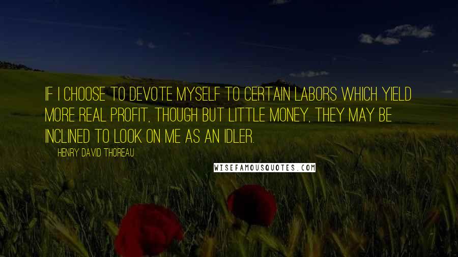 Henry David Thoreau Quotes: If I choose to devote myself to certain labors which yield more real profit, though but little money, they may be inclined to look on me as an idler.