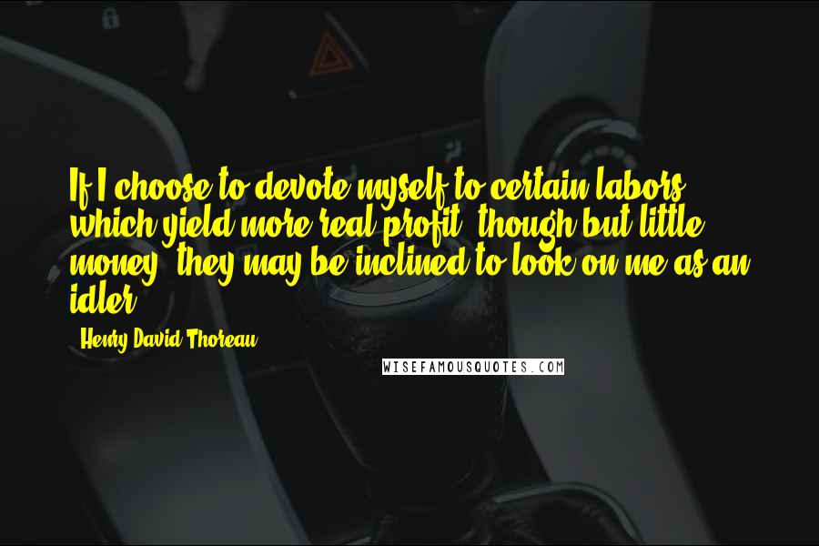 Henry David Thoreau Quotes: If I choose to devote myself to certain labors which yield more real profit, though but little money, they may be inclined to look on me as an idler.