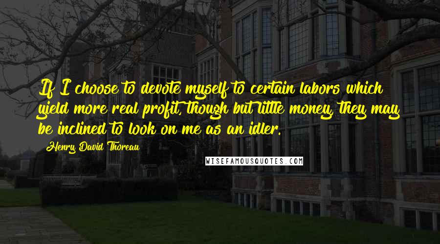 Henry David Thoreau Quotes: If I choose to devote myself to certain labors which yield more real profit, though but little money, they may be inclined to look on me as an idler.