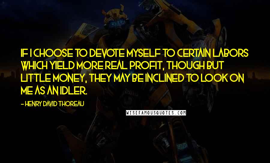 Henry David Thoreau Quotes: If I choose to devote myself to certain labors which yield more real profit, though but little money, they may be inclined to look on me as an idler.