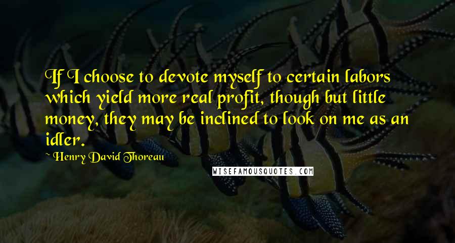 Henry David Thoreau Quotes: If I choose to devote myself to certain labors which yield more real profit, though but little money, they may be inclined to look on me as an idler.