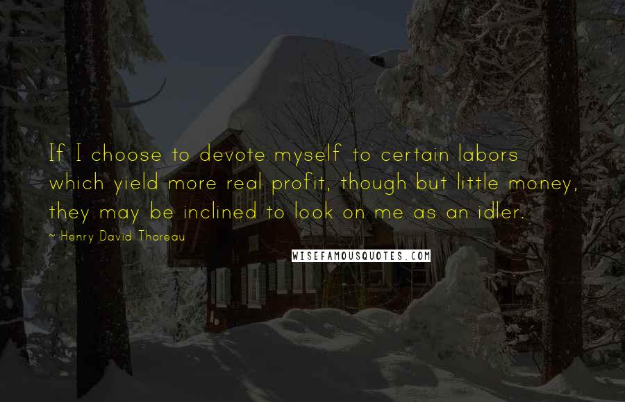 Henry David Thoreau Quotes: If I choose to devote myself to certain labors which yield more real profit, though but little money, they may be inclined to look on me as an idler.