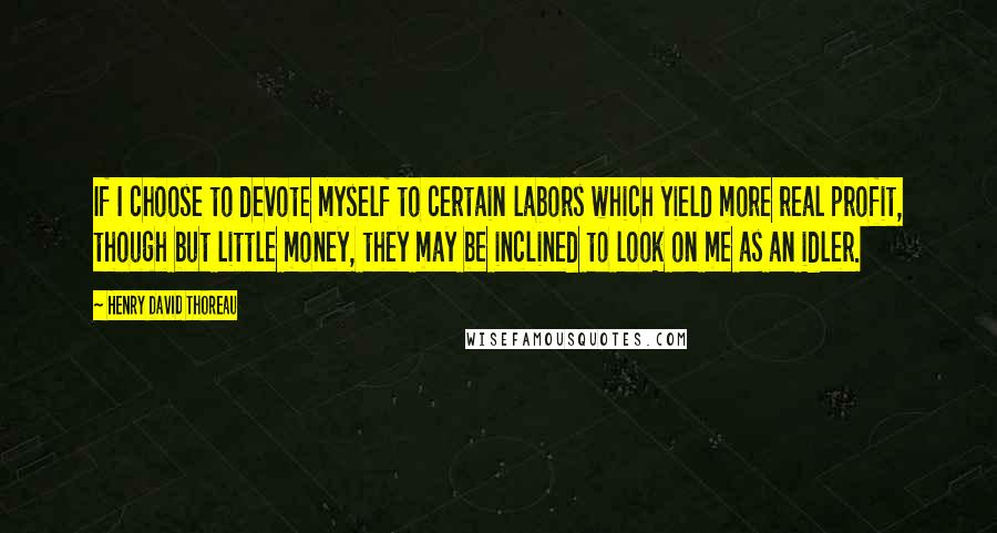 Henry David Thoreau Quotes: If I choose to devote myself to certain labors which yield more real profit, though but little money, they may be inclined to look on me as an idler.