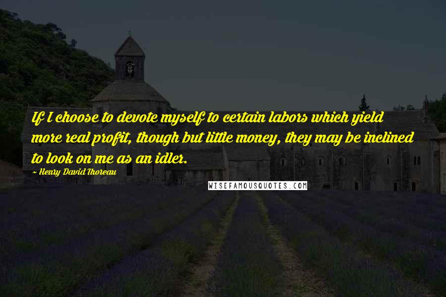 Henry David Thoreau Quotes: If I choose to devote myself to certain labors which yield more real profit, though but little money, they may be inclined to look on me as an idler.