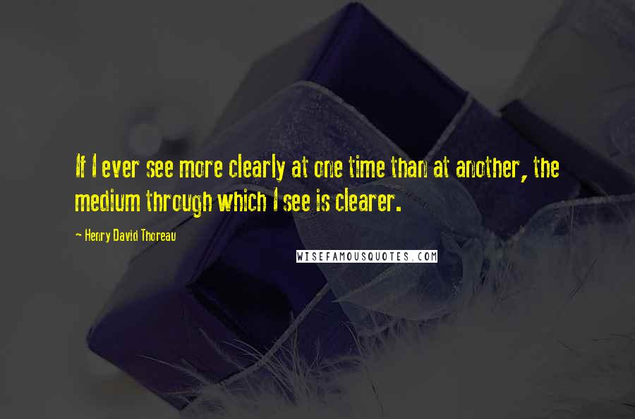 Henry David Thoreau Quotes: If I ever see more clearly at one time than at another, the medium through which I see is clearer.