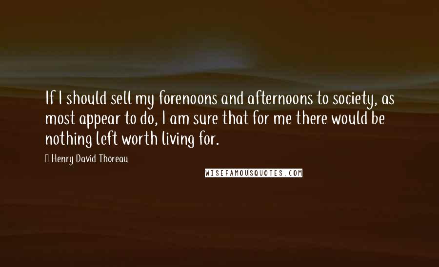 Henry David Thoreau Quotes: If I should sell my forenoons and afternoons to society, as most appear to do, I am sure that for me there would be nothing left worth living for.