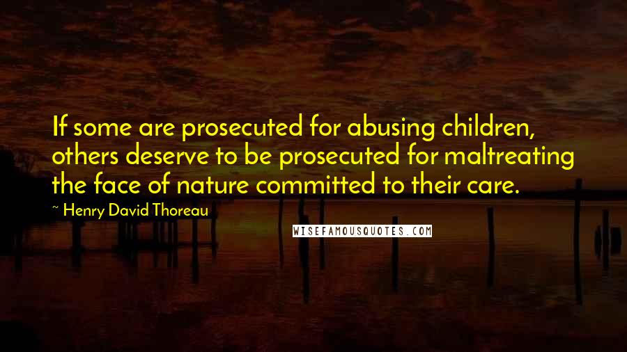 Henry David Thoreau Quotes: If some are prosecuted for abusing children, others deserve to be prosecuted for maltreating the face of nature committed to their care.