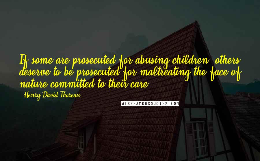 Henry David Thoreau Quotes: If some are prosecuted for abusing children, others deserve to be prosecuted for maltreating the face of nature committed to their care.