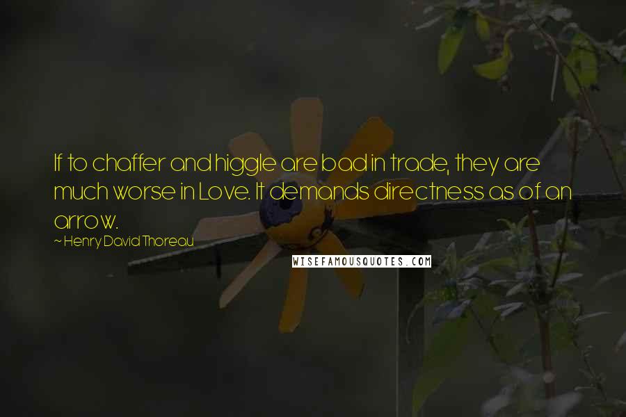 Henry David Thoreau Quotes: If to chaffer and higgle are bad in trade, they are much worse in Love. It demands directness as of an arrow.