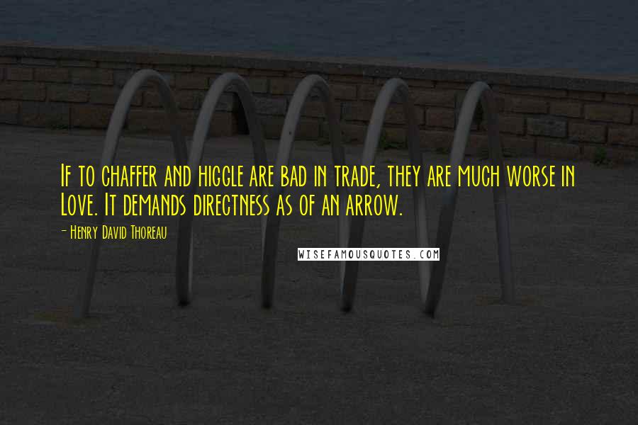 Henry David Thoreau Quotes: If to chaffer and higgle are bad in trade, they are much worse in Love. It demands directness as of an arrow.