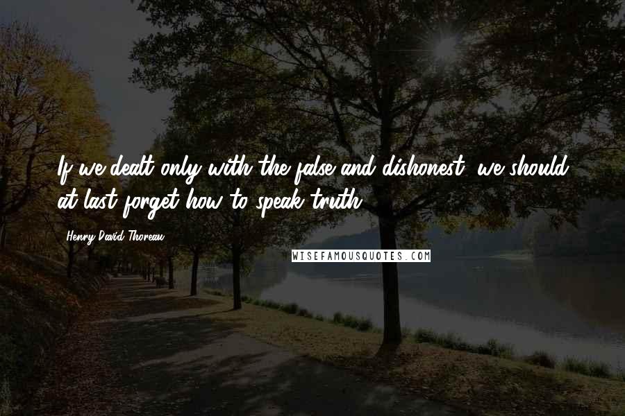 Henry David Thoreau Quotes: If we dealt only with the false and dishonest, we should at last forget how to speak truth.