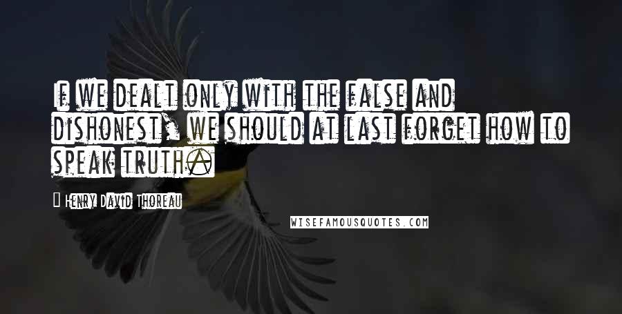 Henry David Thoreau Quotes: If we dealt only with the false and dishonest, we should at last forget how to speak truth.