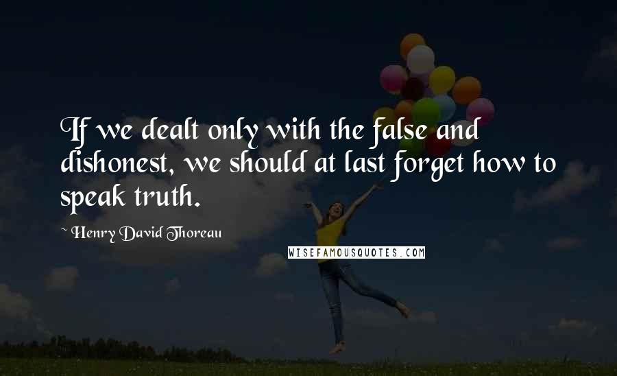 Henry David Thoreau Quotes: If we dealt only with the false and dishonest, we should at last forget how to speak truth.