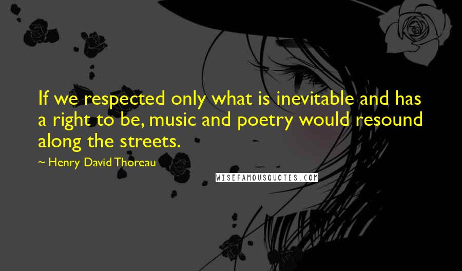 Henry David Thoreau Quotes: If we respected only what is inevitable and has a right to be, music and poetry would resound along the streets.