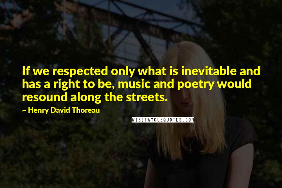 Henry David Thoreau Quotes: If we respected only what is inevitable and has a right to be, music and poetry would resound along the streets.