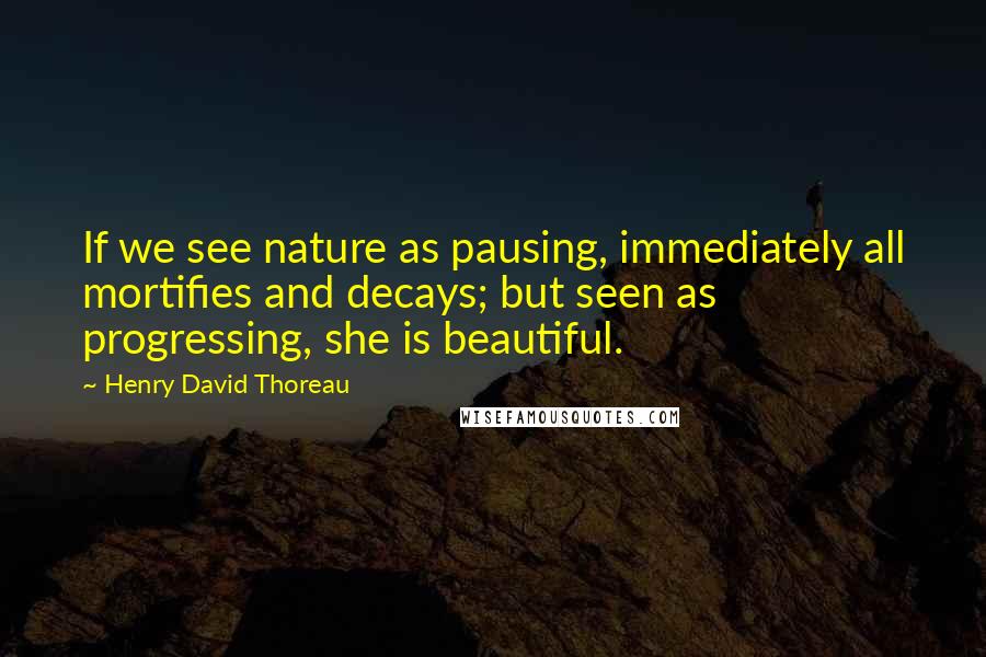 Henry David Thoreau Quotes: If we see nature as pausing, immediately all mortifies and decays; but seen as progressing, she is beautiful.