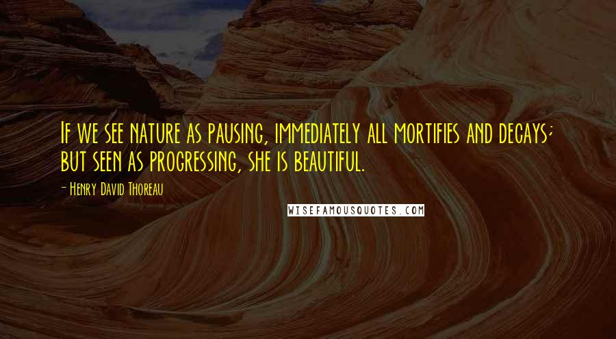 Henry David Thoreau Quotes: If we see nature as pausing, immediately all mortifies and decays; but seen as progressing, she is beautiful.