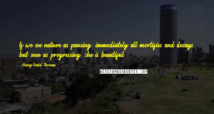 Henry David Thoreau Quotes: If we see nature as pausing, immediately all mortifies and decays; but seen as progressing, she is beautiful.