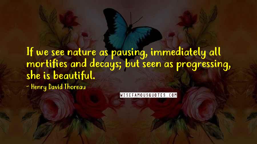 Henry David Thoreau Quotes: If we see nature as pausing, immediately all mortifies and decays; but seen as progressing, she is beautiful.