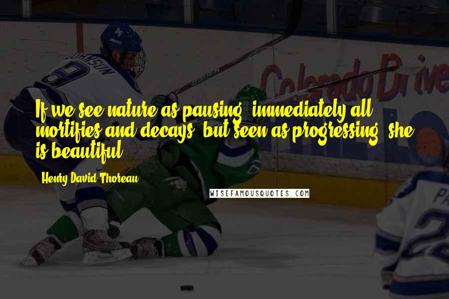 Henry David Thoreau Quotes: If we see nature as pausing, immediately all mortifies and decays; but seen as progressing, she is beautiful.