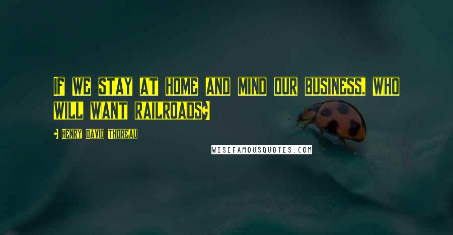 Henry David Thoreau Quotes: If we stay at home and mind our business, who will want railroads?