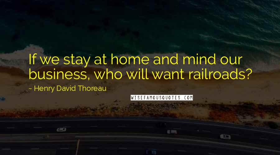 Henry David Thoreau Quotes: If we stay at home and mind our business, who will want railroads?