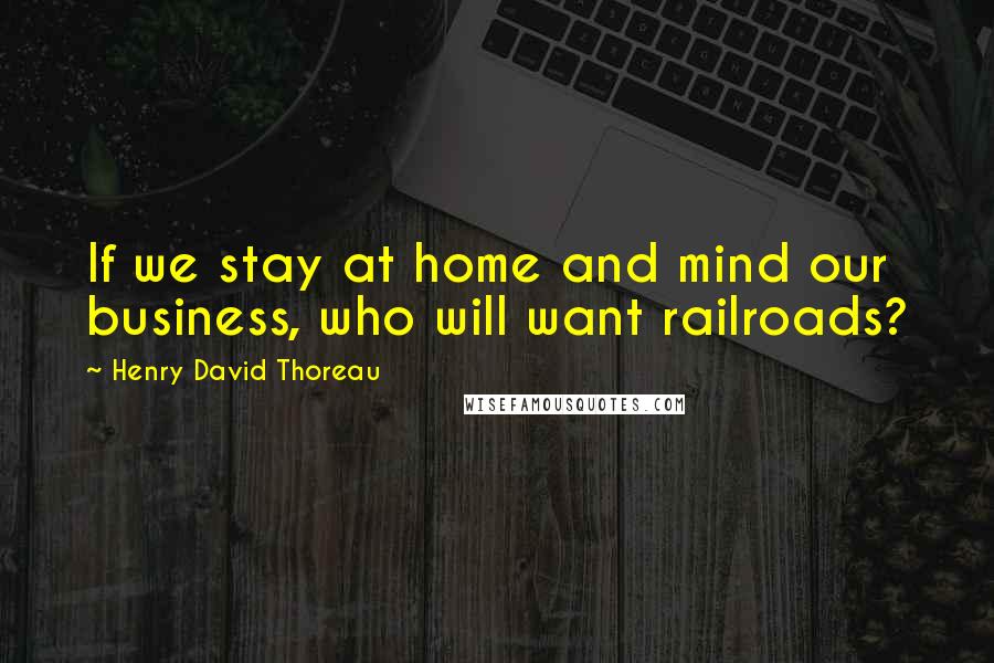Henry David Thoreau Quotes: If we stay at home and mind our business, who will want railroads?
