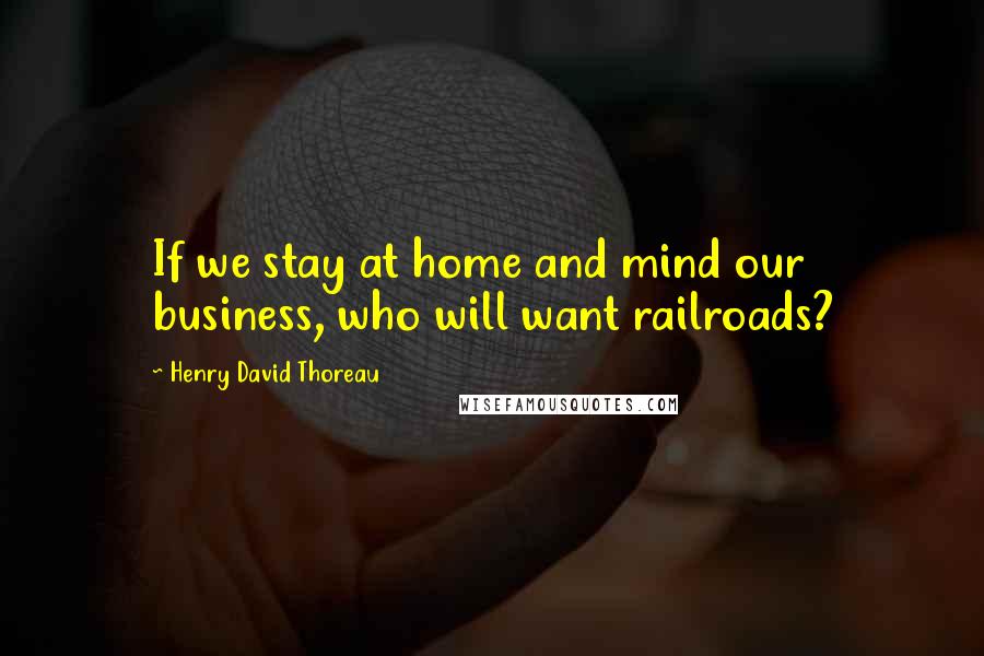 Henry David Thoreau Quotes: If we stay at home and mind our business, who will want railroads?