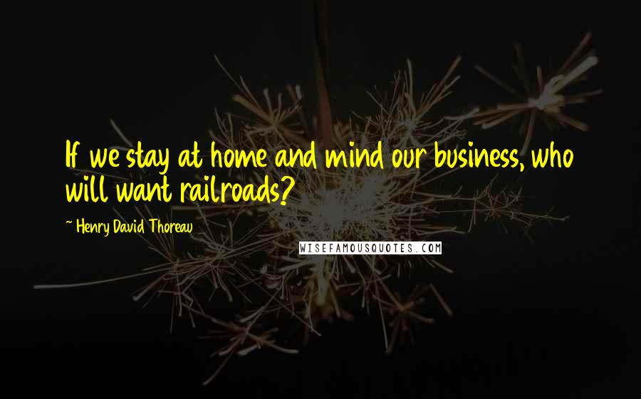 Henry David Thoreau Quotes: If we stay at home and mind our business, who will want railroads?