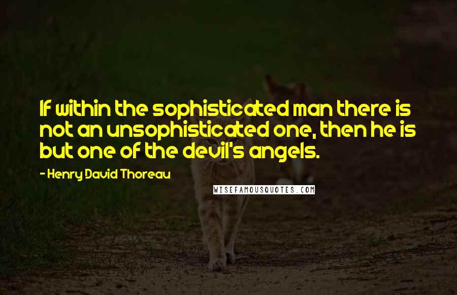 Henry David Thoreau Quotes: If within the sophisticated man there is not an unsophisticated one, then he is but one of the devil's angels.