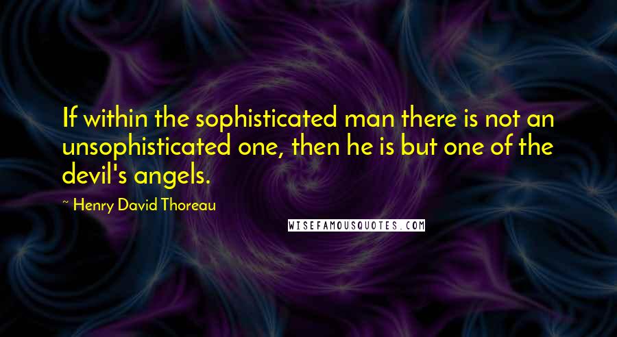 Henry David Thoreau Quotes: If within the sophisticated man there is not an unsophisticated one, then he is but one of the devil's angels.