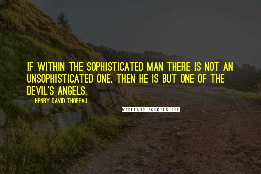 Henry David Thoreau Quotes: If within the sophisticated man there is not an unsophisticated one, then he is but one of the devil's angels.