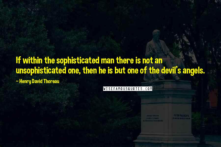 Henry David Thoreau Quotes: If within the sophisticated man there is not an unsophisticated one, then he is but one of the devil's angels.