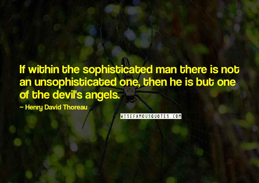 Henry David Thoreau Quotes: If within the sophisticated man there is not an unsophisticated one, then he is but one of the devil's angels.