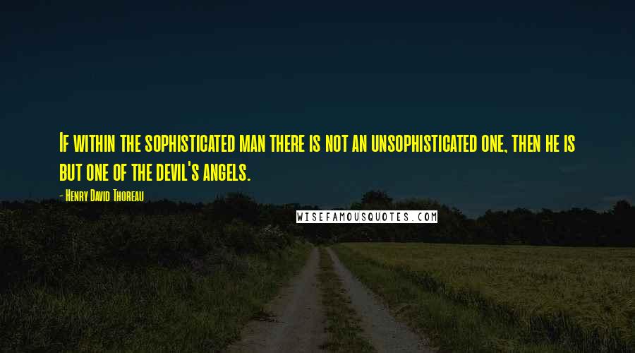 Henry David Thoreau Quotes: If within the sophisticated man there is not an unsophisticated one, then he is but one of the devil's angels.